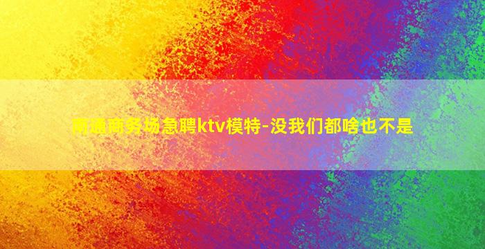 南通商务场急聘ktv模特-没我们都啥也不是